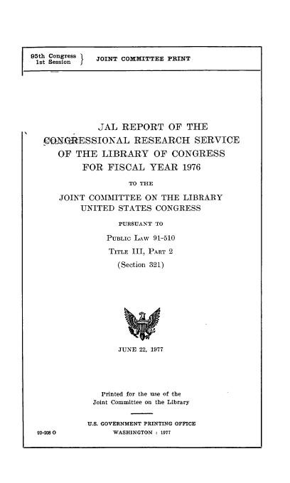 handle is hein.comprint/ancngsvlb0001 and id is 1 raw text is: 





95th Congress J
1st Session   JOINT COMMITTEE PRINT


         JAL REPORT OF THE
CIO-NESSIONAL RESEARCH SERVICE
OF THE LIBRARY OF CONGRESS
      FOR FISCAL YEAR 1976

                TO THE

 JOINT COMMITTEE ON THE LIBRARY
      UNITED STATES CONGRESS


   PURSUANT TO

PUBLIC LAW 91-510
TITLE III, PART 2
  (Section 321)









  JUNE 22, 1977


92-2080


   Printed for the use of -the
 Joint Committee on the Library

U.S. GOVERNMENT PRINTING OFFICE
     WASHINGTON : 1977


