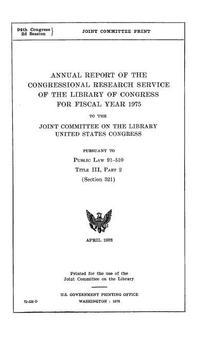 handle is hein.comprint/anlrepcn0001 and id is 1 raw text is: 




94th Congress
2d Session


JOINT COMMITTEE PRINT


       ANNUAL REPORT OF THE

CONGRESSIONAL RESEARCH SERVICE

   OF THE LIBRARY OF CONGRESS

        FOR FISCAL YEAR 1975

                  TO THE

   JOINT COMMITTEE ON THE LIBRARY
        UNITED STATES CONGRESS


72-5260


       PURSUANT TO

    PUBLIC LAW 91-510

    TITLE III, PART 2

      (Section 321)












      APRIL 1976






   Printed for the use of the
 Joint Committee on the Library


U.S. GOVERNMENT PRINTING OFFICE
     WASHINGTON : 1976


