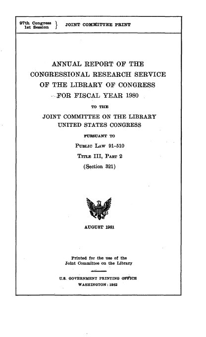 handle is hein.comprint/anlrptcng0001 and id is 1 raw text is: 


97th Congress IJOINT COXMITTE PRINT
1st Session J





          ANNUAL REPORT OF THE

   CONGRESSIONAL RESEARCH SERVICE

      OF THE LIBRARY OF CONGRESS
         -FOR FISCAL YEAR 1980

                     TO THE

       JOINT COMMITTEE ON THE LIBRARY
           UNITED STATES CONGRESS

                   PURSUANT TO

                 PuBMI LAW 91-510

                 Trnm III, Pma 2

                   (Section 321)









                   AUGUST 1981




               Printed for the use of the
               Joint Committee on the Library

            U.S. GOVERNMENT PRINTING OWEtiCE
                 WASHINGTON: 1982


