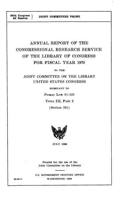handle is hein.comprint/annrpcngrs0001 and id is 1 raw text is: 



96th Congress I  JOINT COM     TTEE PRINT
2d Session  J


       ANNUAL REPORT OF THE

CONGRESSIONAL RESEARCH SERVICE

   OF THE LIBRARY OF CONGRESS

        FOR FISCAL YEAR 1979

                  TO THE

    ,JOINT COMMITTEE ON THE LIBRARY

        UNITED STATES CONGRESS

                PURSUANT TO

              PUBLIC LAW 91-510

              TrrLE III, PART 2

                (Section 324)


        JULY 1980





    Printed for the use of the
  Joint Committee on the Library


U.S. GOVERNMENT PRINTING OFFICE
      WASHINGTON: 1980


66-2610


