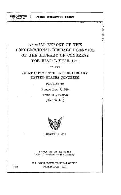 handle is hein.comprint/anrptsrvl0001 and id is 1 raw text is: 



95th Congress   J
   2d Session   JOINT COMMTTEI PRINT


      Iani- i JAL REPORT OF THE

CONGRESSIONAL RESEARCH SERVICE
   OF THE LIBRARY OF CONGRESS
        FOR FISCAL YEAR 1977

                  TOTHE

   JOINT COMMITTEE ON THE LIBRARY
        UNITED STATES CONGRESS


   PURSUANT TO

PuBLIc LAW 91-510


  (Section 321)










  AUGUST 31, 1978


    Printed for the use of the
  Joint Committee on the Library

U.S. GOVERNMENT PRINTING OFFICE
     WASHINGTON : 1978


32-211


