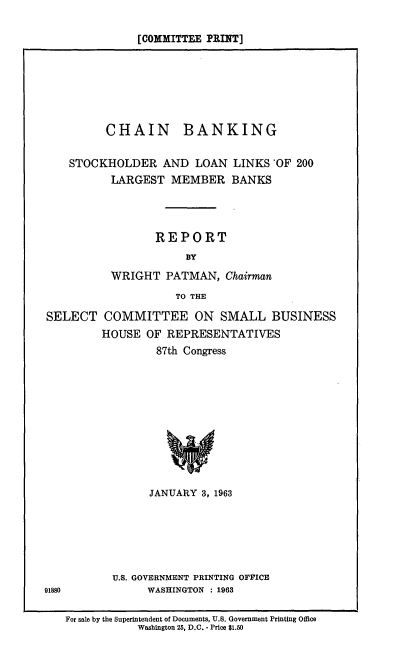 handle is hein.comprint/chbnk0001 and id is 1 raw text is: [COMMITTEE PRINT]

CHAIN BANKING
STOCKHOLDER AND LOAN LINKS 'OF 200
LARGEST MEMBER BANKS
REPORT
BY
WRIGHT PATMAN, Chairman
TO THE
SELECT COMMITTEE ON SMALL BUSINESS
HOUSE OF REPRESENTATIVES
87th Congress
JANUARY 3, 1963
U.S. GOVERNMENT PRINTING OFFICE
91880             WASHINGTON : 1963
For sale by the Superintendent of Documents, U.S. Government Printing Office
Washington 25, D.C. - Price $1.50


