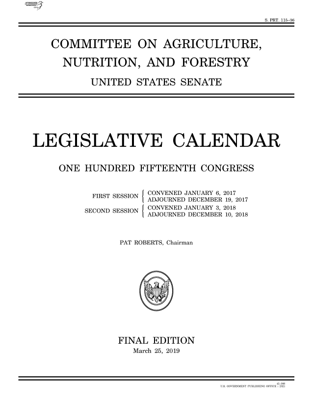 handle is hein.comprint/cmpmtdaaaww0001 and id is 1 raw text is: 

                                        S. PRT. 115-36



COMMITTEE ON AGRICULTURE,


  NUTRITION, AND FORESTRY


       UNITED   STATES  SENATE


LEGISLATIVE CALENDAR



     ONE  HUNDRED   FIFTEENTH  CONGRESS


FIRST SESSION

SECOND SESSION


I

I


CONVENED JANUARY 6, 2017
ADJOURNED DECEMBER 19, 2017
CONVENED JANUARY 3, 2018
ADJOURNED DECEMBER 10, 2018


PAT ROBERTS, Chairman















FINAL EDITION
   March 25, 2019


          43-066
U.S. GOVERMENT PUBLISHING OFFICE :2021


