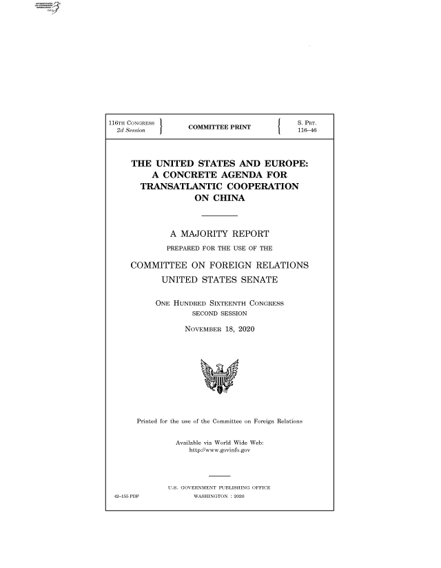 handle is hein.comprint/cmpmtdaaawz0001 and id is 1 raw text is: 
















116TH CONGRESS                           S. PRT.
  2d Session     COMMITTEE PRINT116-46




     THE  UNITED   STATES   AND   EUROPE:
         A  CONCRETE AGENDA FOR
       TRANSATLANTIC COOPERATION
                   ON  CHINA




             A  MAJORITY   REPORT

             PREPARED FOR THE USE OF THE

     COMMITTEE ON FOREIGN RELATIONS

           UNITED   STATES   SENATE


           ONE HUNDRED SIXTEENTH CONGRESS
                  SECOND SESSION

                NOVEMBER 18, 2020












      Printed for the use of the Committee on Foreign Relations


               Available via World Wide Web:
                 http://www.govinfo.gov




             U.S. GOVERNMENT PUBLISHING OFFICE
 42-155 PDF       WASHINGTON : 2020



