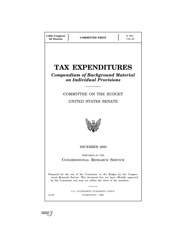 handle is hein.comprint/cmpmtdaaayu0001 and id is 1 raw text is: 












116th Congress   COMMITTEE PRINT

2d  Session      CMITEPIT165










    TAX EXPENDITURES

    Compendium of Background Material

          on  Individual  Provisions




          COMMITTEE   ON  THE  BUDGET


            UNITED  STATES   SENATE

















                 DECEMBER   2020


                 PREPARED BY THE

        CONGRESSIONAL  RESEARCH  SERVICE




 Prepared for the use of the Committee on the Budget by the Congres-
 sional Research Service. This document has not been officially approved
 by the Committee and may not reflect the views of the members.



             U.S. GOVERNMENT PUBLISHING OFFICE
 42-597            WASHINGTON :2020


r
Gi
1


