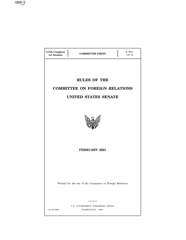 handle is hein.comprint/cmpmtdaaazx0001 and id is 1 raw text is: 














117th Congress     COMMITTEE PRINT








                 RULES OF THE

    COMMITTEE ON FOREIGN RELATIONS

            UNITED STATES SENATE















                  FEBRUARY 2021









       Printed for the use of the Committee on Foreign Relations






              U.S. GOVERNMENT PUBLISHING OFFICE
 43-443 PDF         WASHINGTON : 2021


