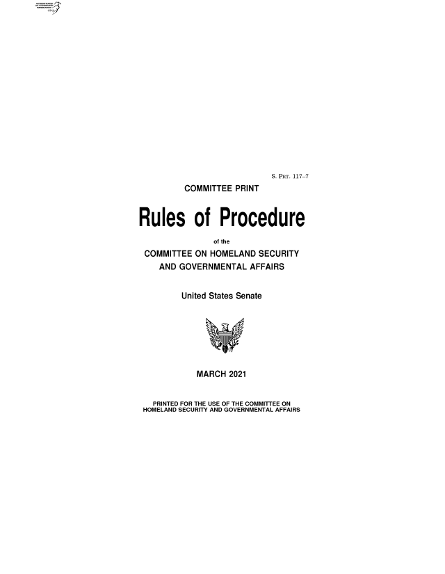 handle is hein.comprint/cmpmtdaaazy0001 and id is 1 raw text is: 

















                           S. PRT. 117-7
         COMMITTEE PRINT


Rules of Procedure

               of the
 COMMITTEE ON HOMELAND  SECURITY
    AND GOVERNMENTAL  AFFAIRS


         United States Senate







            MARCH 2021


   PRINTED FOR THE USE OF THE COMMIETEE ON
 HOMELAND SECURITY AND GOVERNMENTAL AFFAIRS


