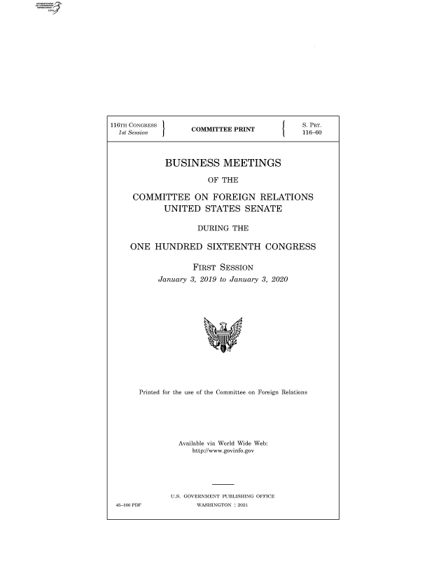 handle is hein.comprint/cmpmtdaabaa0001 and id is 1 raw text is: 4

116TH CONGRESS        COMMITTEE PRINT               S. PRT.
1st Session                                       116-60
BUSINESS MEETINGS
OF THE
COMMITTEE ON FOREIGN RELATIONS
UNITED STATES SENATE
DURING THE
ONE HUNDRED SIXTEENTH CONGRESS
FIRST SESSION
January 3, 2019 to January 3, 2020
Printed for the use of the Committee on Foreign Relations
Available via World Wide Web:
http://www.govinfo.gov
U.S. GOVERNMENT PUBLISHING OFFICE
45-166 PDF            WASHINGTON : 2021


