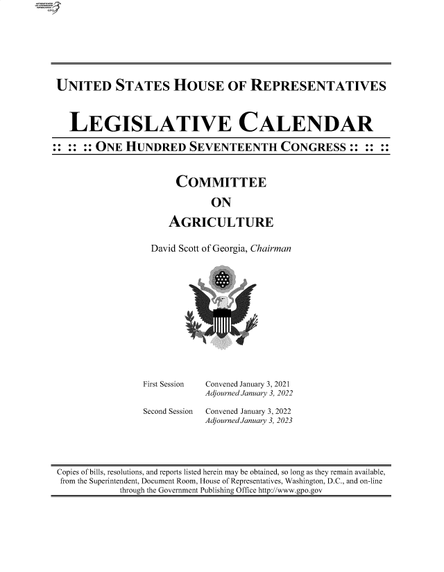 handle is hein.comprint/cmpmtdaabba0001 and id is 1 raw text is: UNITED STATES HOUSE OF REPRESENTATIVES
LEGISLATIVE CALENDAR
:: :: :: ONE HUNDRED SEVENTEENTH CONGRESS:: :: ::

COMMITTEE
ON
AGRICULTURE

David Scott of Georgia, Chairman
a

First Session
Second Session

Convened January 3, 2021
Adjourned January 3, 2022
Convened January 3, 2022
Adjourned January 3, 2023

Copies of bills, resolutions, and reports listed herein may be obtained, so long as they remain available,
from the Superintendent, Document Room, House of Representatives, Washington, D.C., and on-line
through the Government Publishing Office http://www.gpo.gov


