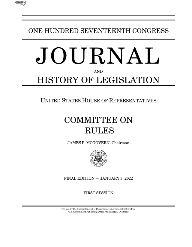 handle is hein.comprint/cmpmtdaabbc0001 and id is 1 raw text is: ONE HUNDRED SEVENTEENTH CONGRESS
JOURNAL
AND
HISTORY OF LEGISLATION

UNITED STATES HOUSE OF REPRESENTATIVES
COMMITTEE ON
RULES
JAMES P. MCGOVERN, Chairman
'SEN~N
FINAL EDITION - JANUARY 3, 2022
FIRST SESSION

For sale by the Superintendent of Documents, Congressional Sales Office
U.S. Government Publishing Office, Washington, DC 20402



