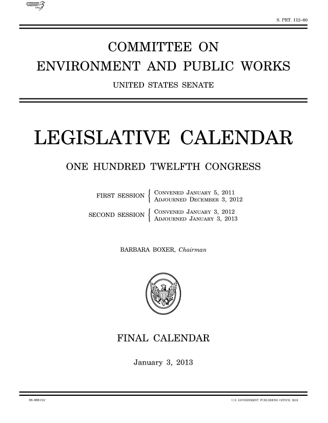 handle is hein.comprint/cmpmtdaabbd0001 and id is 1 raw text is: S. PRT. 112-60
COMMITTEE ON
ENVIRONMENT AND PUBLIC WORKS
UNITED STATES SENATE

LEGISLATIVE CALENDAR
ONE HUNDRED TWELFTH CONGRESS

FIRST SESSION
SECOND SESSION

I
I

CONVENED JANUARY 5, 2011
ADJOURNED DECEMBER 3, 2012
CONVENED JANUARY 3, 2012
ADJOURNED JANUARY 3, 2013

BARBARA BOXER, Chairman
FINAL CALENDAR
January 3, 2013

36-868 PDF                                                                                                       U.S. GOVEBM\IENT PUBLISHING OFFICE: 2019

36-868 PDF

U.S. GOVERNMENT PUBLISHING OFFICE: 2019


