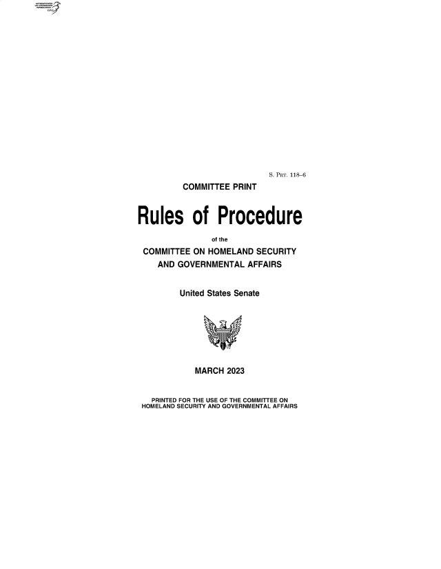 handle is hein.comprint/cmpmtdaabbo0001 and id is 1 raw text is: S. PRT. 118-6
COMMITTEE PRINT
Rules of Procedure
of the
COMMITTEE ON HOMELAND SECURITY
AND GOVERNMENTAL AFFAIRS
United States Senate
MARCH 2023
PRINTED FOR THE USE OF THE COMMIETEE ON
HOMELAND SECURITY AND GOVERNMENTAL AFFAIRS


