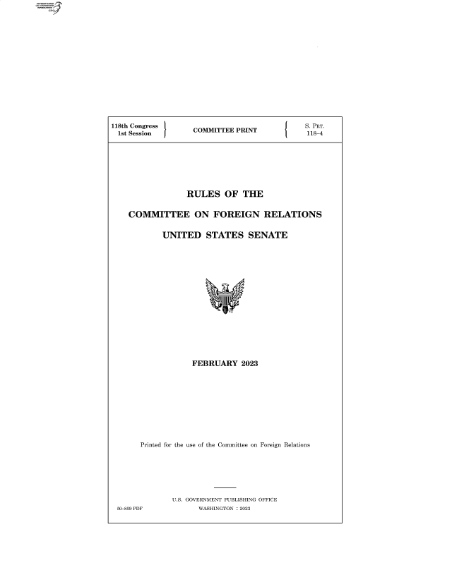 handle is hein.comprint/cmpmtdaabbp0001 and id is 1 raw text is: GP

118th Congress       COMMITTEE PRINT              .PRT.
1st Session        CMITEPNT118-4
RULES OF THE
COMMITTEE ON FOREIGN RELATIONS
UNITED STATES SENATE
FEBRUARY 2023
Printed for the use of the Committee on Foreign Relations
U.S. GOVERNMENT PUBLISHING OFFICE
50-859 PDF           WASHINGTON :2023


