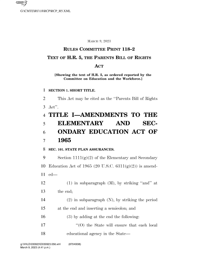 handle is hein.comprint/cmpmtdaabbr0001 and id is 1 raw text is: 
G:\CMTE\RU\18\RCP\RCPH5.XML





                             MARCH 9, 2023

                   RULES  COMMITTEE  PRINT  118-2

            TEXT OF H.R. 5, THE PARENTS  BILL OF RIGHTS

                                ACT

               [Showing the text of H.R. 5, as ordered reported by the
                   Committee on Education and the Workforce.]

          1 SECTION 1. SHORT TITLE.

          2     This Act may be cited as the Parents Bill of Rights

          3 Act.

          4 TITLE I-AMENDMENTS TO THE

          5     ELEMENTARY               AND         SEC-

          6     ONDARY EDUCATION ACT OF

          7     1965

          8 SEC. 101. STATE PLAN ASSURANCES.

          9     Section 1111(g)(2) of the Elementary and Secondary

          10 Education Act of 1965 (20 U.S.C. 6311(g)(2)) is amend-

          11 ed-

          12        (1) in subparagraph (M), by striking and at

          13    the end;

          14        (2) in subparagraph (N), by striking the period

          15    at the end and inserting a semicolon; and

          16        (3) by adding at the end the following:

          17            (0) the State will ensure that each local

          18        educational agency in the State-


g:\VH LD\030923\D030923.056.xml
March 9, 2023 (4:41 p.m.)


(87040018)


