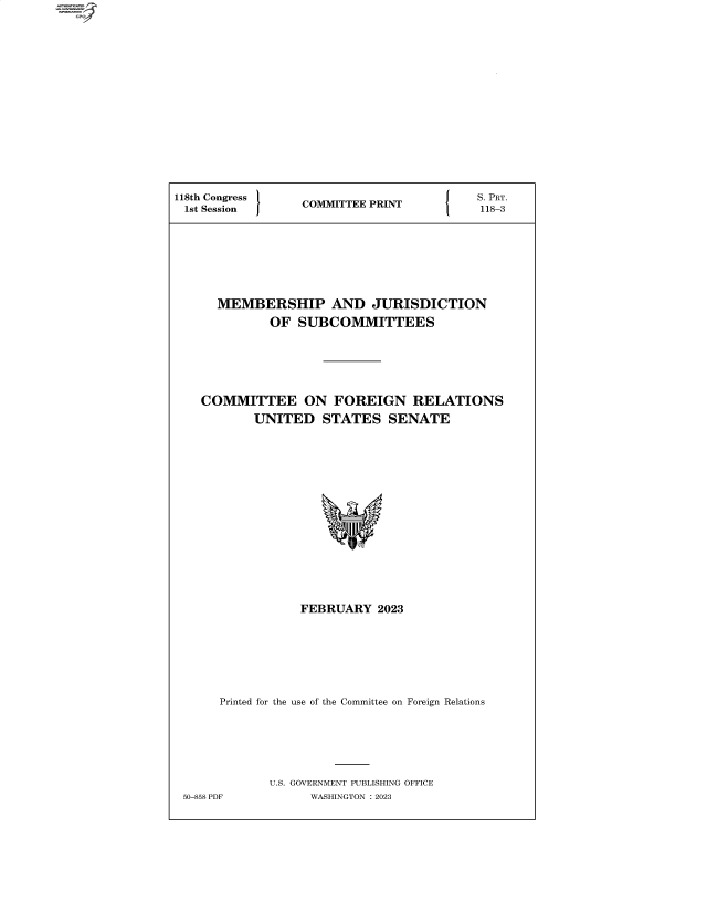 handle is hein.comprint/cmpmtdaabbt0001 and id is 1 raw text is: 4


118th Congress  COMMITTEE PRINT    {    .PRT.
1st Session     CMITEPNT118-3







     MEMBERSHIP AND JURISDICTION
            OF  SUBCOMMITTEES





   COMMITTEE ON FOREIGN RELATIONS
          UNITED   STATES  SENATE














                FEBRUARY  2023






      Printed for the use of the Committee on Foreign Relations





            U.S. GOVERNMENT PUBLISHING OFFICE
 50-858 PDF      WASHINGTON :2023


