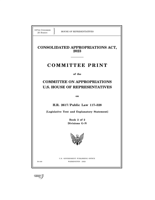 handle is hein.comprint/cmpmtdaabdk0001 and id is 1 raw text is: 117TH CONGRESS
2d Session     }

HOUSE OF REPRESENTATIVES

CONSOLIDATED APPROPRIATIONS ACT,
2023
COMMITTEE PRINT
of the
COMMITTEE ON APPROPRIATIONS
U.S. HOUSE OF REPRESENTATIVES
on

H.R. 2617/Public Law 117-328
[Legislative Text and Explanatory Statement]
Book 2 of 2
Divisions G-N
U.S. GOVERNMENT PUBLISHING OFFICE
WASHINGTON :2023

50-348

wrownn r GPO


