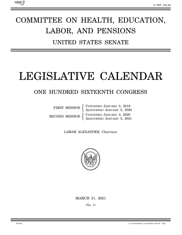 handle is hein.comprint/cmpmtdaabdm0001 and id is 1 raw text is: C


COMMITTEE ON HEALTH, EDUCATION,


           LABOR, AND PENSIONS


             UNITED STATES SENATE


LEGISLATIVE CALENDAR



     ONE   HUNDRED SIXTEENTH CONGRESS


  FIRST SESSION

SECOND SESSION


I

I


CONVENED JANUARY 3, 2019
ADJOURNED JANUARY 3, 2020
CONVENED JANUARY 3, 2020
ADJOURNED JANUARY 3, 2021


LAMAR ALEXANDER, Chairman

















    MARCH 31, 2021

        (No. 1)


50-644                                  U.S. GOVEBM\IENT PUBLISHING OFFICE 2023


S. PRT. 116-63


50-644


U.S. GOVERNMENT PUBLISHING OFFICE : 2023


