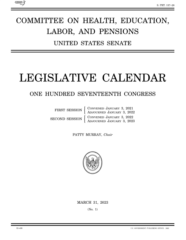 handle is hein.comprint/cmpmtdaabel0001 and id is 1 raw text is: C


COMMITTEE ON HEALTH, EDUCATION,


           LABOR, AND PENSIONS


             UNITED   STATES   SENATE


LEGISLATIVE CALENDAR



    ONE  HUNDRED SEVENTEENTH CONGRESS


  FIRST SESSION

SECOND SESSION


I

I


CONVENED JANUARY 3, 2021
ADJOURNED JANUARY 3, 2022
CONVENED JANUARY 3, 2022
ADJOURNED JANUARY 3, 2023


PATTY MURRAY, Chair

















  MARCH 31, 2023

     (No. 1)


52-456                                  U.S. GOVEBM\IENT PUBLISHING OFFICE 2023


S. PRT. 117-28


52-456


U.S. GOVERNMENT PUBLISHING OFFICE : 2023


