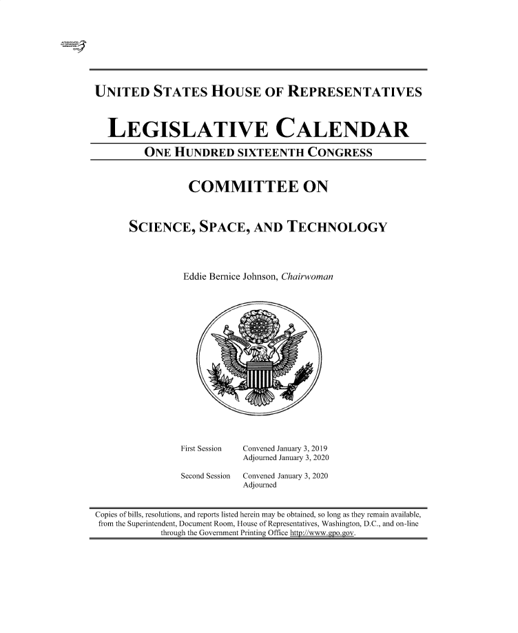 handle is hein.comprint/cmpmtdaabeo0001 and id is 1 raw text is: 




GP


UNITED STATES HOUSE OF REPRESENTATIVES




  LEGISLATIVE CALENDAR

         ONE   HUNDRED SIXTEENTH CONGRESS


           COMMITTEE ON




SCIENCE, SPACE, AND TECHNOLOGY





          Eddie Bernice Johnson, Chairwoman


First Session


Second Session


Convened January 3, 2019
Adjourned January 3, 2020

Convened January 3, 2020
Adjourned


Copies of bills, resolutions, and reports listed herein may be obtained, so long as they remain available,
from the Superintendent, Document Room, House of Representatives, Washington, D.C., and on-line
            through the Government Printing Office http://www.gpo.gov.


