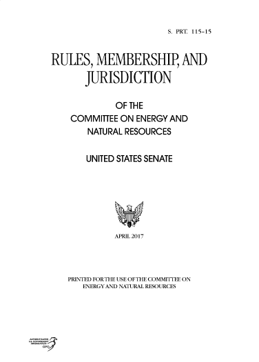 handle is hein.comprint/cmpmtdaabfa0001 and id is 1 raw text is: 

S. PRT 115-15


RULES,   MEMBERSHIP, AND

       JURISDICTION

             OF THE
    COMMITTEE ON  ENERGY AND
        NATURAL RESOURCES

        UNITED STATES SENATE






             APRIL 2017



   PRINTED FORTHE USE OFTHE COMMITTEE ON
       ENERGYAND NATUTRAL RESOURCES


Poa  ^cPo


