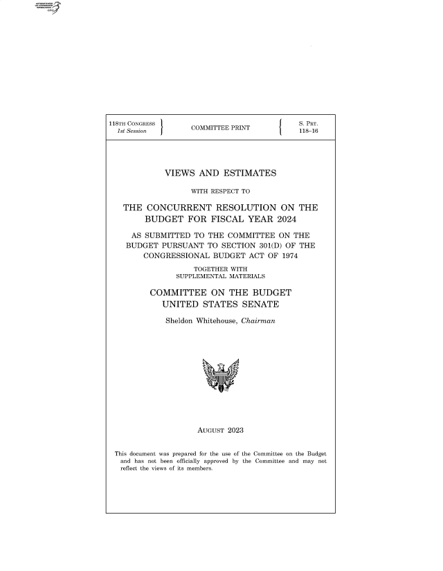 handle is hein.comprint/cmpmtdaabfd0001 and id is 1 raw text is: 













118TH CONGRESS                           S. PRT.
  1st Session     COMMITTEE PRINT16




            VIEWS   AND  ESTIMATES

                  WITH RESPECT TO

   THE  CONCURRENT RESOLUTION ON THE
        BUDGET   FOR  FISCAL  YEAR   2024

     AS SUBMITTED  TO THE COMMITTEE  ON THE
     BUDGET PURSUANT TO  SECTION 301(D) OF THE
        CONGRESSIONAL  BUDGET ACT  OF 1974
                  TOGETHER WITH
               SUPPLEMENTAL MATERIALS

         COMMITTEE ON THE BUDGET
            UNITED  STATES   SENATE

            Sheldon Whitehouse, Chairman













                   AUGUST 2023


 This document was prepared for the use of the Committee on the Budget
 and has not been officially approved by the Committee and may not
 reflect the views of its members.


