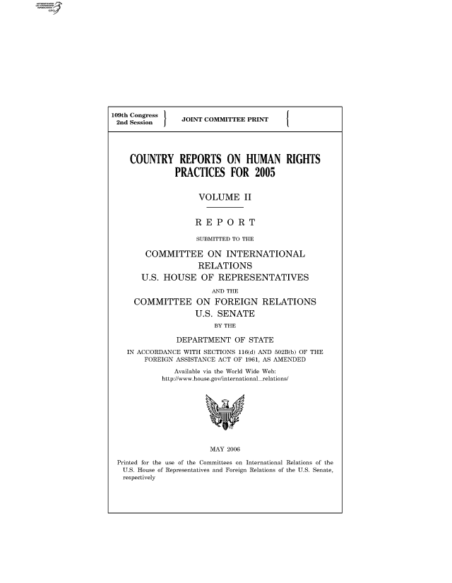 handle is hein.comprint/cmpmthaaaab0001 and id is 1 raw text is: 
















109th Congress  JOINT COMMITTEE PRINT
2nd Session     J    C





    COUNTRY REPORTS ON HUMAN RIGHTS

               PRACTICES FOR 2005



                    VOLUME II



                    REPORT

                    SUBMITTED TO THE

        COMMITTEE ON INTERNATIONAL

                    RELATIONS

       U.S. HOUSE OF REPRESENTATIVES

                       AND THE

     COMMITTEE ON FOREIGN RELATIONS

                   U.S. SENATE
                        BY THE

               DEPARTMENT OF STATE

    IN ACCORDANCE WITH SECTIONS 116(d) AND 502B(b) OF THE
        FOREIGN ASSISTANCE ACT OF 1961, AS AMENDED

              Available via the World Wide Web:
            http://www.house.gov/internationalrelations/










                       MAY 2006

 Printed for the use of the Committees on International Relations of the
   U.S. House of Representatives and Foreign Relations of the U.S. Senate,
   respectively


