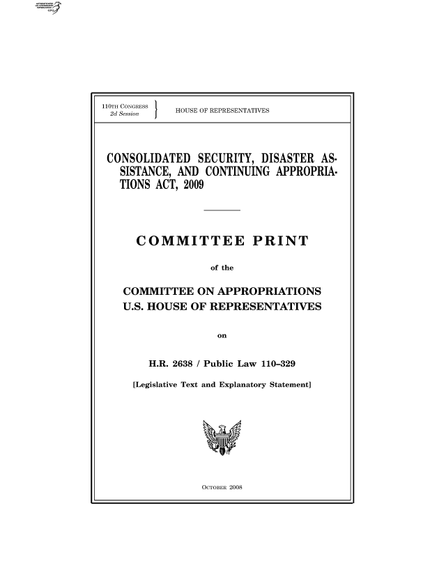 handle is hein.comprint/cmpmthaaaae0001 and id is 1 raw text is: 










110TH CONGRESS
2d Session  


HOUSE OF REPRESENTATIVES


CONSOLIDATED SECURITY, DISASTER AS.
  SISTANCE, AND CONTINUING APPROPRIA.
  TIONS ACT, 2009





     COMMITTEE PRINT


                  of the


   COMMITTEE ON APPROPRIATIONS
   U.S. HOUSE OF REPRESENTATIVES


                   on


   H.R. 2638 / Public Law 110-329

[Legislative Text and Explanatory Statement]


OCTOBER 2008


