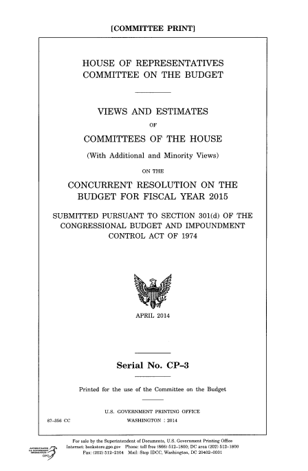 handle is hein.comprint/cmpmthaaaas0001 and id is 1 raw text is: 

[COMMITTEE PRINT]


       HOUSE OF REPRESENTATIVES
       COMMITTEE ON THE BUDGET



           VIEWS AND ESTIMATES
                        OF

        COMMITTEES OF THE HOUSE

        (With Additional and Minority Views)

                      ON THE

    CONCURRENT RESOLUTION ON THE
      BUDGET FOR FISCAL YEAR 2015

SUBMITTED PURSUANT TO SECTION 301(d) OF THE
  CONGRESSIONAL BUDGET AND IMPOUNDMENT
              CONTROL ACT OF 1974


APRIL 2014


Serial No. CP-3


Printed for the use of the Committee on the Budget

      U.S. GOVERNMENT PRINTING OFFICE
            WASHINGTON : 2014


  For sale by the Superintendent of Documents, U.S. Government Printing Office
Internet: bookstore.gpo.gov Phone: toll free (866) 512-1800; DC area (202) 512-1800
    Fax: (202) 512-2104 Mail: Stop IDCC, Washington, DC 20402-0001


87-356 CC


mmmnm


