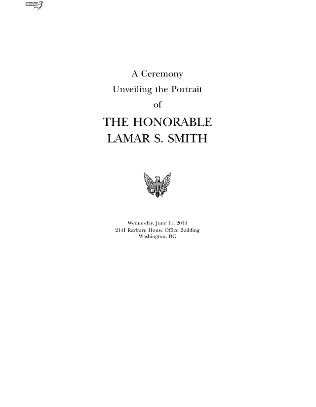 handle is hein.comprint/cmpmthaaaat0001 and id is 1 raw text is: 






A Ceremony


  Unveiling the Portrait
            of

THE HONORABLE

LAMAR S. SMITH


   Wednesday, June 11, 2014
2141 Rayburn House Office Building
     Washington, DC


