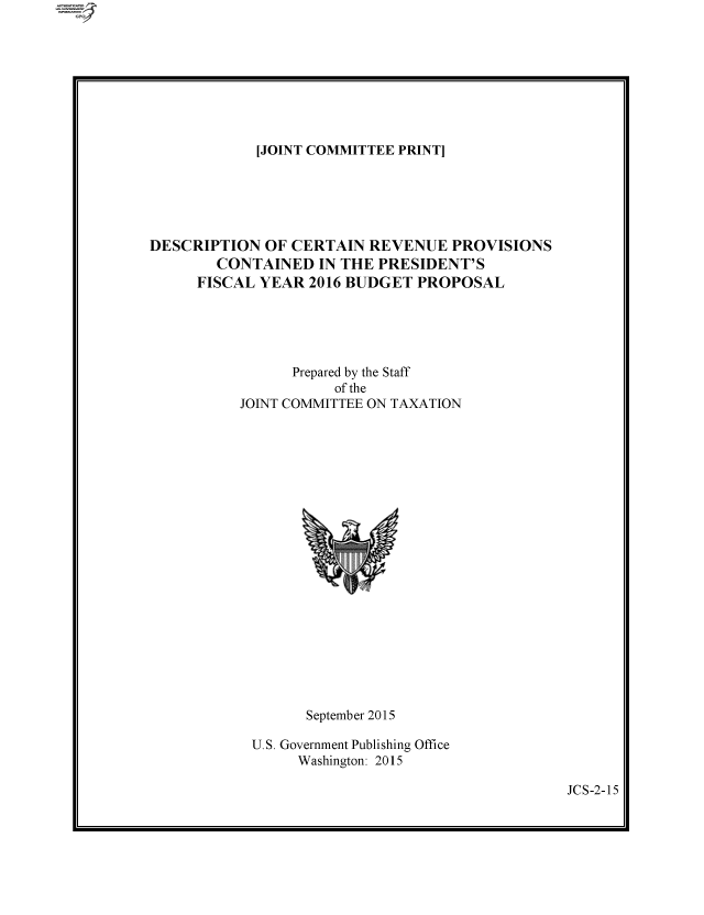 handle is hein.comprint/cmpmthaaaei0001 and id is 1 raw text is: [JOINT COMMITTEE PRINT]

DESCRIPTION OF CERTAIN REVENUE PROVISIONS
CONTAINED IN THE PRESIDENT'S
FISCAL YEAR 2016 BUDGET PROPOSAL
Prepared by the Staff
of the
JOINT COMMITTEE ON TAXATION

September 2015
U.S. Government Publishing Office
Washington: 2015

JCS-2-15


