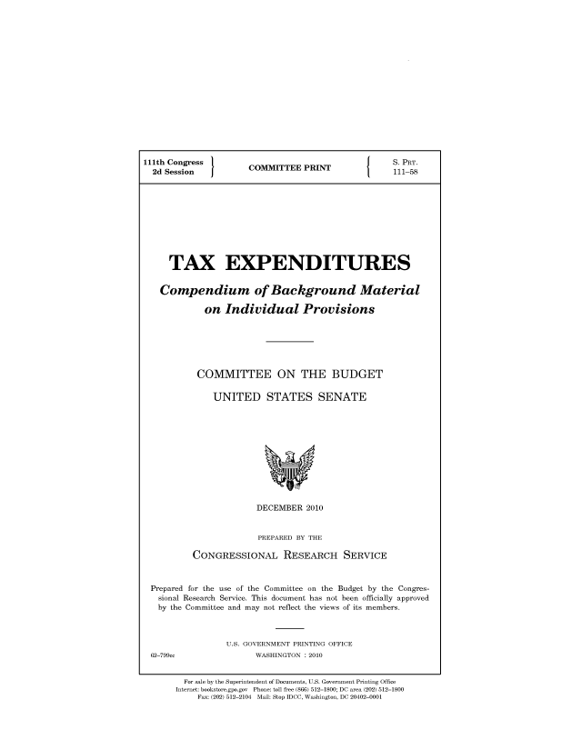 handle is hein.comprint/comprtaayj0001 and id is 1 raw text is: 111th Congress                 S. PRT.
2d Session  COMMITTEE PRINT   111-58
TAX EXPENDITURES
Compendium of Background Material
on Individual Provisions
COMMITTEE ON THE BUDGET
UNITED STATES SENATE

DECEMBER 2010
PREPARED BY THE
CONGRESSIONAL RESEARCH SERVICE
Prepared for the use of the Committee on the Budget by the Congres-
sional Research Service. This document has not been officially approved
by the Committee and may not reflect the views of its members.
U.S. GOVERNMENT PRINTING OFFICE

WASHINGTON :2010

For sale by the Superintendent of Documents, U.S. Government Printing Office
Internet: bookstore.gpo.gov Phone: toll free (866) 512-1800; DC area (202) 512-1800
Fax: (202) 512-2104 Mail: Stop IDCC, Washington, DC 20402-0001

62-799cc


