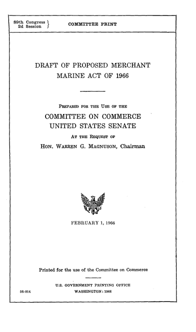 handle is hein.comprint/dpmma0001 and id is 1 raw text is: 


89th Congress
2d Session I


COMMITTEE PRINT


DRAFT OF PROPOSED MERCHANT
       MARINE ACT OF 1966




       PREPARED FOR THE USE OF THE

   COMMITTEE ON COMMERCE
     UNITED STATES SENATE
           AT THE REQUEST OF
  HON. WARREN G. MAGNUSON, Chairman












           FEBRUARY 1, 1966


Printed for the use of the Committee on Commerce

     U.S. GOVERNMENT PRINTING OFFICE
           WASHINGTON: 1966


56-914


