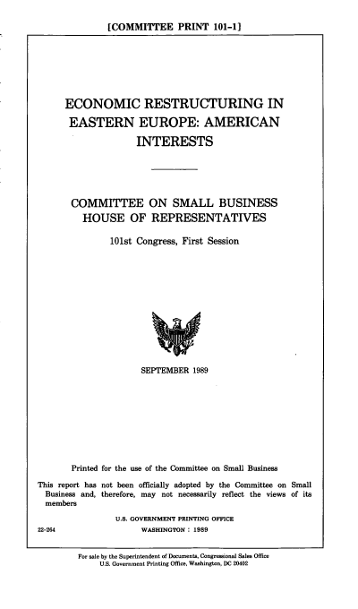 handle is hein.comprint/ereeai0001 and id is 1 raw text is: [COMMITTEE PRINT 101-1]

ECONOMIC RESTRUCTURING IN
EASTERN EUROPE: AMERICAN
INTERESTS
COMMITTEE ON SMALL BUSINESS
HOUSE OF REPRESENTATIVES
101st Congress, First Session

SEPTEMBER 1989
Printed for the use of the Committee on Small Business
This report has not been officially adopted by the Committee on Small
Business and, therefore, may not necessarily reflect the views of its
members
U.S. GOVERNMENT PRINTING OFFICE
22-264                         WASHINGTON: 1989
For sale by the Superintendent of Documents, Congressional Sales Office
U.S. Government Printing Office, Washington, DC 20402


