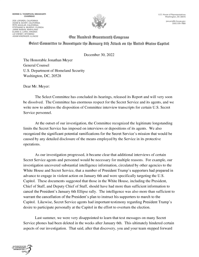 handle is hein.comprint/jsctsi0001 and id is 1 raw text is: 












                                           December  30, 2022
       The Honorable Jonathan Meyer
       General Counsel
       U.S. Department of Homeland  Security
       Washington, DC,  20528

       Dear Mr. Meyer:

              The Select Committee has concluded its hearings, released its Report and will very soon
       be dissolved. The Committee has enormous  respect for the Secret Service and its agents, and we
       write now to address the disposition of Committee interview transcripts for certain U.S. Secret
       Service personnel.

              At the outset of our investigation, the Committee recognized the legitimate longstanding
       limits the Secret Service has imposed on interviews or depositions of its agents. We also
       recognized the significant potential ramifications for the Secret Service's mission that would be
       caused by any detailed disclosure of the means employed by the Service in its protective
       operations.

              As our investigation progressed, it became clear that additional interviews of certain
       Secret Service agents and personnel would be necessary for multiple reasons. For example, our
       investigation uncovered substantial intelligence information, circulated by other agencies to the
       White House  and Secret Service, that a number of President Trump's supporters had prepared in
       advance to engage in violent action on January 6th and were specifically targeting the U.S.
       Capitol. These documents suggested that those in the White House, including the President,
       Chief of Staff, and Deputy Chief of Staff, should have had more than sufficient information to
       cancel the President's January 6th Ellipse rally. The intelligence was also more than sufficient to
       warrant the cancellation of the President's plan to instruct his supporters to march to the
       Capitol. Likewise, Secret Service agents had important testimony regarding President Trump's
       desire to participate personally at the Capitol in the effort to overturn the election.

              Last summer, we were very disappointed to learn that text messages on many Secret
       Service phones had been deleted in the weeks after January 6th. This ultimately hindered certain
       aspects of our investigation. That said, after that discovery, you and your team stepped forward



AUTHENTICATED
u.s. GVRNMENT
INFORMATION
      GPO


