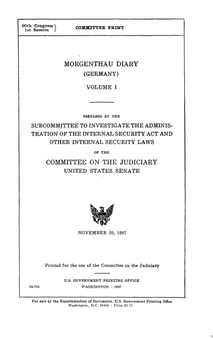 handle is hein.comprint/morgdiageri0001 and id is 1 raw text is: 



90th Congress }
1st Session


CoMMITTEE PRINT


           MORGENTHAU DIARY

                 (GERMANY)


                 VOLUME I





                 PREPARED BY THE

SUBCOMMITTEE TO INVESTIGATE THE ADMINIS-
TRATION OF THE INTERNAL SECURITY ACT AND

      OTHER INTERNAL SECURITY LAWS

                     OF THE

     COMMITTEE ON THE JUDICIARY
           UNITED STATES SENATE











               NOVEMBER 20, 1967


64-745


Printed for the use of the Committee on the Judiciary


      U.S. GOVERNMENT PRINTING OFFICE
            WASHINGTON : 1967


For sale by the Superintendent of Documents, U.S. Government Printing Office
            Washington, D.C. 20402 - Price $2.75


