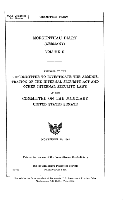 handle is hein.comprint/morgdiagerii0001 and id is 1 raw text is: 



90th Congress  COMMITTEE PRINT
  1st Session






              MORGENTHAU DIARY

                     (GERMANY)

                     VOLUME II






                     PREPARED BY THE

  SUBCOMMITTEE TO INVESTIGATE THE ADMINIS-
  TRATION OF THE INTERNAL SECURITY ACT AND
         OTHER INTERNAL SECURITY LAWS

                        OF THE

        COMMITTEE ON THE JUDICIARY


UNITED STATES SENATE











     NOVEMBER 20, 1967


64-745


Printed for the use of the Committee on the Judiciary


      U.S. GOVERNMENT PRINTING OFFICE
           WASHINGTON : 1967


For sale by the Superintendent of Documents, U.S. Government Printing Office
            Washington, D.C. 20402 - Price $2.50


