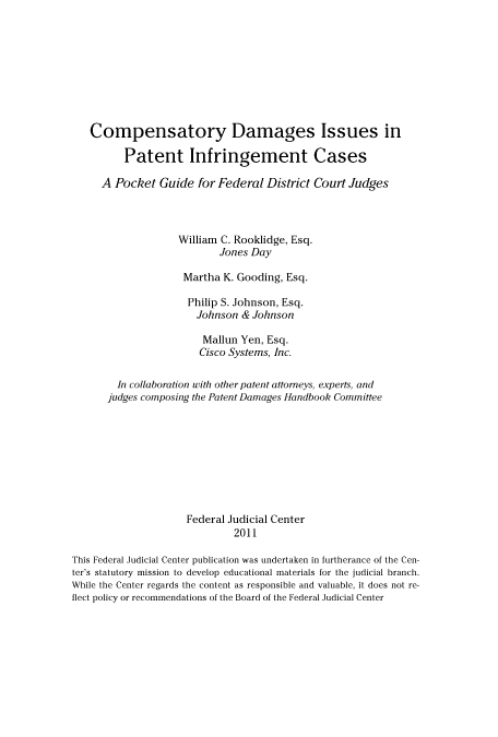 handle is hein.congcourts/compdam0001 and id is 1 raw text is: Compensatory Damages Issues in
Patent Infringement Cases
A Pocket Guide for Federal District Court Judges
William C. Rooklidge, Esq.
Jones Day
Martha K. Gooding, Esq.
Philip S. Johnson, Esq.
Johnson & Johnson
Mallun Yen, Esq.
Cisco Systems, Inc.
In collaboration with other patent attorneys, experts, and
judges composing the Patent Damages Handbook Committee
Federal Judicial Center
2011
This Federal Judicial Center publication was undertaken in furtherance of the Cen-
ter's statutory mission to develop educational materials for the judicial branch.
While the Center regards the content as responsible and valuable, it does not re-
flect policy or recommendations of the Board of the Federal Judicial Center


