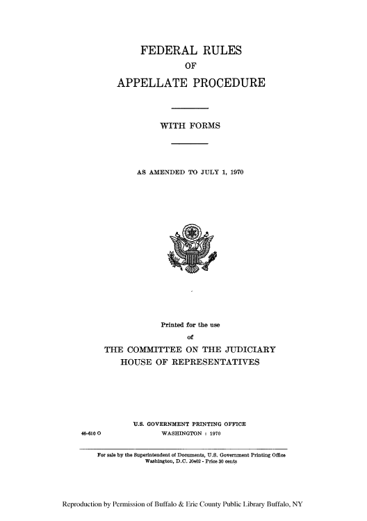 handle is hein.congcourts/frullatrms0002 and id is 1 raw text is: FEDERAL RULES
OF
APPELLATE PROCEDURE

WITH FORMS
AS AMENDED TO JULY 1, 1970

Printed for the use
Of
THE COMMITTEE ON THE JUDICIARY
HOUSE OF REPRESENTATIVES

U.S. GOVERNMENT PRINTING OFFICE
WASHINGTON : 1970

Reproduction by Permission of Buffalo & Erie County Public Library Buffalo, NY

46-610 0

For sale by the Superintendent of Documents, U.S. Government Printing Office
Washington, D.C. 20402 - Price 30 cents


