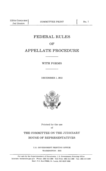 handle is hein.congcourts/frullatrms2012 and id is 1 raw text is: 112TH CONGRESS I
2nd Session

COMMITTEE PRINT

FEDERAL RULES
OF
APPELLATE PROCEDURE

WITH FORMS
DECEMBER 1, 2012

Printed for the use
of
THE COMMITTEE ON THE JUDICIARY
HOUSE OF REPRESENTATIVES
U.S. GOVERNMENT PRINTING OFFICE
WASHINGTON : 2012

No. 7

For sale by the Superintendent of Documents, U.S. Government Printing Office
Internet: bookstore.gpo.gov  Phone: (202) 512-1800 Toll-Free: (866) 512-1800 Fax: (202) 512 2104
Mail: P.O. Box 979050, St. Louis, MO 63197-9000


