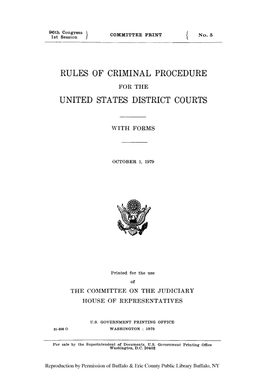 handle is hein.congcourts/rulcrius0001 and id is 1 raw text is: 96th Congress
1st Session

COMMITTEE PRINT

RULES OF CRIMINAL PROCEDURE
FOR THE
UNITED STATES DISTRICT COURTS
WITH FORMS
OCTOBER 1, 1979

Printed for the use
of
THE COMMITTEE ON THE JUDICIARY
HOUSE OF REPRESENTATIVES

51-896 0

U.S. GOVERNMENT PRINTING OFFICE
WASHINGTON : 1979

For sale by the Superintendent of Documents, U.S. Government Printing Office
Washington, D.C. 20402
Reproduction by Permission of Buffalo & Erie County Public Library Buffalo, NY

I

No. 5


