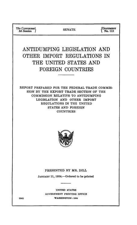 handle is hein.congrec/anleirus0001 and id is 1 raw text is: 73D CONGRESSI         SENATE            fDocumBNT
2d Session f                           INo. 112
ANTIDUMPING LEGISLATION AND
OTHER IMPORT REGULATIONS IN
THE UNITED STATES AND
FOREIGN COUNTRIES
REPORT PREPARED FOR THE FEDERAL TRADE COMMIS-
SION BY THE EXPORT TRADE SECTION OF THE
COMMISSION RELATIVE TO ANTIDUMPING
LEGISLATION AND OTHER IMPORT
REGULATIONS IN THE UNITED
STATES AND FOREIGN
COUNTRIES

PRESENTED BY MR. DILL
JANUARY 11, 1934.-Ordered to be printed
UNITED STATES
GOVERNMENT PRINTING OFFICE
WASHINGTON: 1984

32431


