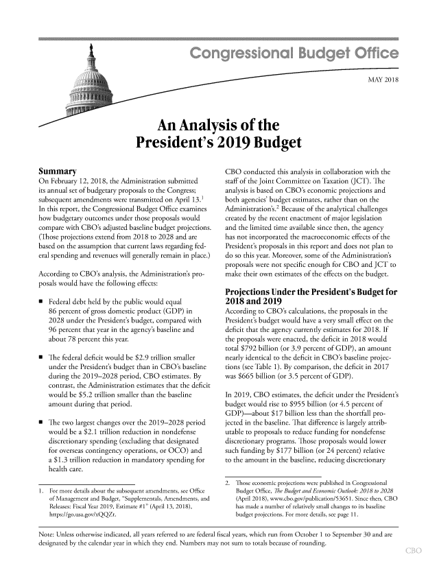 handle is hein.congrec/anypsb0001 and id is 1 raw text is: 














       An Analysis of the

President's 2019 Budget


Summary
On  February 12, 2018, the Administration submitted
its annual set of budgetary proposals to the Congress;
subsequent amendments  were transmitted on April 13.1
In this report, the Congressional Budget Office examines
how  budgetary outcomes under those proposals would
compare with CBO's  adjusted baseline budget projections.
(Those projections extend from 2018 to 2028 and are
based on the assumption that current laws regarding fed-
eral spending and revenues will generally remain in place.)

According to CBO's  analysis, the Administration's pro-
posals would have the following effects:

a  Federal debt held by the public would equal
   86 percent of gross domestic product (GDP) in
   2028  under the President's budget, compared with
   96 percent that year in the agency's baseline and
   about 78 percent this year.

0  The federal deficit would be $2.9 trillion smaller
   under the President's budget than in CBO's baseline
   during the 2019-2028  period, CBO  estimates. By
   contrast, the Administration estimates that the deficit
   would  be $5.2 trillion smaller than the baseline
   amount  during that period.

0  The two largest changes over the 2019-2028 period
   would  be a $2.1 trillion reduction in nondefense
   discretionary spending (excluding that designated
   for overseas contingency operations, or OCO) and
   a $1.3 trillion reduction in mandatory spending for
   health care.

1. For more details about the subsequent amendments, see Office
   of Management and Budget, Supplementals, Amendments, and
   Releases: Fiscal Year 2019, Estimate #1 (April 13, 2018),
   https://go.usa.gov/xQQZt.


CBO   conducted this analysis in collaboration with the
staff of the Joint Committee on Taxation (JCT). The
analysis is based on CBO's economic projections and
both agencies' budget estimates, rather than on the
Administration's.2 Because of the analytical challenges
created by the recent enactment of major legislation
and the limited time available since then, the agency
has not incorporated the macroeconomic effects of the
President's proposals in this report and does not plan to
do so this year. Moreover, some of the Administration's
proposals were not specific enough for CBO and JCT to
make  their own estimates of the effects on the budget.

Projections   Under   the  President's   Budget  for
2018   and  2019
According to CBO's  calculations, the proposals in the
President's budget would have a very small effect on the
deficit that the agency currently estimates for 2018. If
the proposals were enacted, the deficit in 2018 would
total $792 billion (or 3.9 percent of GDP), an amount
nearly identical to the deficit in CBO's baseline projec-
tions (see Table 1). By comparison, the deficit in 2017
was $665 billion (or 3.5 percent of GDP).

In 2019, CBO  estimates, the deficit under the President's
budget would  rise to $955 billion (or 4.5 percent of
GDP)-about $17 billion   less than the shortfall pro-
jected in the baseline. That difference is largely attrib-
utable to proposals to reduce funding for nondefense
discretionary programs. Those proposals would lower
such funding by $177 billion (or 24 percent) relative
to the amount in the baseline, reducing discretionary


2. Those economic projections were published in Congressional
   Budget Office, The Budget and Economic Outlook: 2018 to 2028
   (April 2018), www.cbo.gov/publication/53651. Since then, CBO
   has made a number of relatively small changes to its baseline
   budget projections. For more details, see page 11.


Note: Unless otherwise indicated, all years referred to are federal fiscal years, which run from October 1 to September 30 and are
designated by the calendar year in which they end. Numbers may not sum to totals because of rounding.


