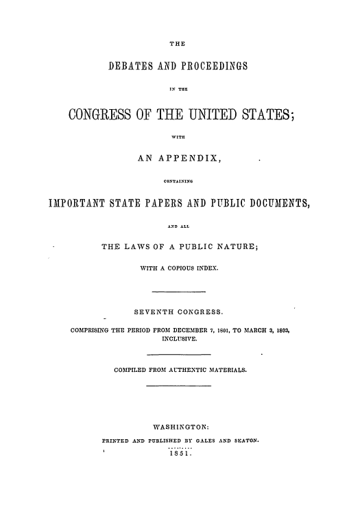 handle is hein.congrec/aoc0011 and id is 1 raw text is: THE

DEBATES AND PROCEEDINGS
IrX TaE
CONGRESS OF THE UNITED STATES;
WVIT!!
AN APPENDIX,
CONTAINING
IMPORTANT STATE PAPERS AND PUBLIC DOCUMENTS,
AND ALL
THE LAWS OF A PUBLIC NATURE;
WITH A COPIOUS INDEX.
SEVENTH CONGRESS.
COMPRISING THE PERIOD FROM DECEMBER 7, 1601, TO MARCH 3, 1803,
INCLUSIVE.
COMPILED FROM AUTHENTIC MATERIALS.
WASHINGTON:
PRINTED AND PUBLISHED BY GALES AND SEATON.
I           1S51.


