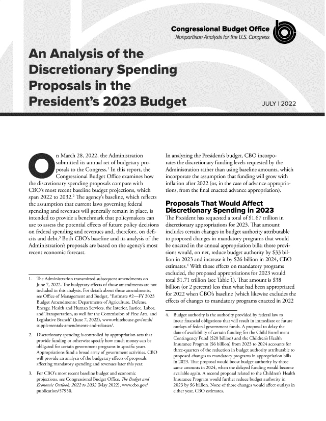 handle is hein.congrec/asotedysg0001 and id is 1 raw text is: 


























            n March   28, 2022, the Administration
            submitted  its annual set of budgetary pro-
            posals to the Congress.1 In this report, the
            Congressional  Budget  Office examines  how
the discretionary spending proposals  compare  with
CBO's  most  recent baseline budget projections, which
span 2022  to 2032.2 The  agency's baseline, which reflects
the assumption  that current laws governing federal
spending  and revenues  will generally remain in place, is
intended  to provide a benchmark  that policymakers  can
use to assess the potential effects of future policy decisions
on federal spending  and revenues and, therefore, on defi-
cits and debt.3 Both CBO's  baseline and its analysis of the
Administration's proposals are based on  the agency's most
recent economic  forecast.



1. The Administration transmitted subsequent amendments on
    June 7, 2022. The budgetary effects of those amendments are not
    included in this analysis. For details about those amendments,
    see Office of Management and Budget, Estimate #2-FY 2023
    Budget Amendments: Departments of Agriculture, Defense,
    Energy, Health and Human Services, the Interior, Justice, Labor,
    and Transportation, as well for the Commission of Fine Arts, and
    Legislative Branch (June 7, 2022), www.whitehouse.gov/omb/
    supplementals-amendments-and-releases/.
2.  Discretionary spending is controlled by appropriation acts that
    provide funding or otherwise specify how much money can be
    obligated for certain government programs in specific years.
    Appropriations fund a broad array of government activities. CBO
    will provide an analysis of the budgetary effects of proposals
    affecting mandatory spending and revenues later this year.
3.  For CBO's most recent baseline budget and economic
    projections, see Congressional Budget Office, The Budget and
    Economic Outlook: 2022 to 2032 (May 2022), www.cbo.gov/
    publication/57950.


In analyzing the President's budget, CBO  incorpo-
rates the discretionary funding levels requested by the
Administration  rather than using baseline amounts, which
incorporate the assumption  that funding will grow with
inflation after 2022 (or, in the case of advance appropria-
tions, from the final enacted advance appropriation).

Proposals That Would Affect
Discretionary Spending in 2023
The  President has requested a total of $1.67 trillion in
discretionary appropriations for 2023. That amount
includes certain changes in budget authority attributable
to proposed  changes in mandatory  programs  that would
be enacted in the annual appropriation bills; those provi-
sions would, on net, reduce budget authority by $33 bil-
lion in 2023 and increase it by $26 billion in 2024, CBO
estimates.4 With those effects on mandatory programs
excluded, the proposed  appropriations for 2023 would
total $1.71 trillion (see Table 1). That amount is $38
billion (or 2 percent) less than what had been appropriated
for 2022 when  CBO's   baseline (which likewise excludes the
effects of changes to mandatory programs  enacted in 2022

4.  Budget authority is the authority provided by federal law to
    incur financial obligations that will result in immediate or future
    outlays of federal government funds. A proposal to delay the
    date of availability of certain funding for the Child Enrollment
    Contingency Fund ($20 billion) and the Children's Health
    Insurance Program ($6 billion) from 2023 to 2024 accounts for
    three-quarters of the reduction in budget authority attributable to
    proposed changes to mandatory programs in appropriation bills
    in 2023. That proposal would boost budget authority by those
    same amounts in 2024, when the delayed funding would become
    available again. A second proposal related to the Children's Health
    Insurance Program would further reduce budget authority in
    2023 by $6 billion. None of those changes would affect outlays in
    either year, CBO estimates.


