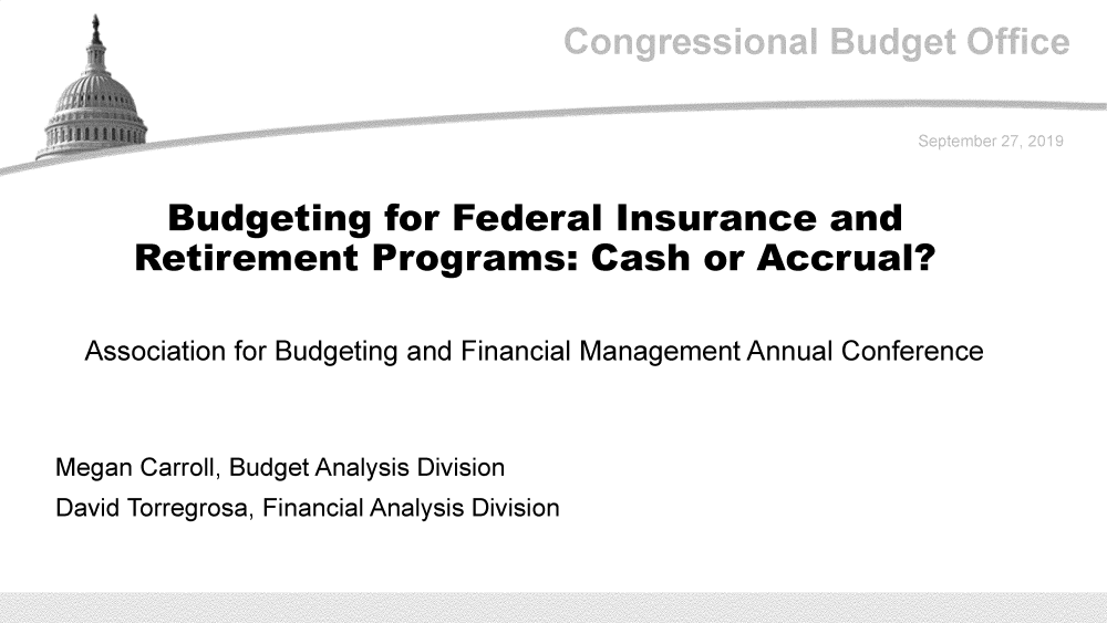 handle is hein.congrec/budgfed0001 and id is 1 raw text is: 





       Budgeting for Federal Insurance and
     Retirement Programs: Cash or Accrual?


  Association for Budgeting and Financial Management Annual Conference



Megan Carroll, Budget Analysis Division
David Torregrosa, Financial Analysis Division


