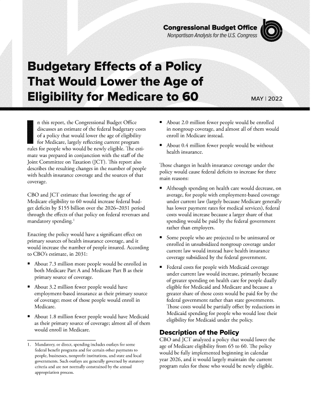 handle is hein.congrec/byefsot0001 and id is 1 raw text is: n this report, the Congressional Budget Office
discusses an estimate of the federal budgetary costs
of a policy that would lower the age of eligibility
for Medicare, largely reflecting current program
rules for people who would be newly eligible. The esti-
mate was prepared in conjunction with the staff of the
Joint Committee on Taxation (JCT). This report also
describes the resulting changes in the number of people
with health insurance coverage and the sources of that
coverage.
CBO and JCT estimate that lowering the age of
Medicare eligibility to 60 would increase federal bud-
get deficits by $155 billion over the 2026-2031 period
through the effects of that policy on federal revenues and
mandatory spending.1
Enacting the policy would have a significant effect on
primary sources of health insurance coverage, and it
would increase the number of people insured. According
to CBO's estimate, in 2031:
About 7.3 million more people would be enrolled in
both Medicare Part A and Medicare Part B as their
primary source of coverage.
About 3.2 million fewer people would have
employment-based insurance as their primary source
of coverage; most of those people would enroll in
Medicare.
About 1.8 million fewer people would have Medicaid
as their primary source of coverage; almost all of them
would enroll in Medicare.
1. Mandatory, or direct, spending includes outlays for some
federal benefit programs and for certain other payments to
people, businesses, nonprofit institutions, and state and local
governments. Such outlays are generally governed by statutory
criteria and are not normally constrained by the annual
appropriation process.

About 2.0 million fewer people would be enrolled
in nongroup coverage, and almost all of them would
enroll in Medicare instead.
About 0.4 million fewer people would be without
health insurance.
Those changes in health insurance coverage under the
policy would cause federal deficits to increase for three
main reasons:
Although spending on health care would decrease, on
average, for people with employment-based coverage
under current law (largely because Medicare generally
has lower payment rates for medical services), federal
costs would increase because a larger share of that
spending would be paid by the federal government
rather than employers.
Some people who are projected to be uninsured or
enrolled in unsubsidized nongroup coverage under
current law would instead have health insurance
coverage subsidized by the federal government.
Federal costs for people with Medicaid coverage
under current law would increase, primarily because
of greater spending on health care for people dually
eligible for Medicaid and Medicare and because a
greater share of those costs would be paid for by the
federal government rather than state governments.
Those costs would be partially offset by reductions in
Medicaid spending for people who would lose their
eligibility for Medicaid under the policy.
Description of the Policy
CBO and JCT analyzed a policy that would lower the
age of Medicare eligibility from 65 to 60. The policy
would be fully implemented beginning in calendar
year 2026, and it would largely maintain the current
program rules for those who would be newly eligible.


