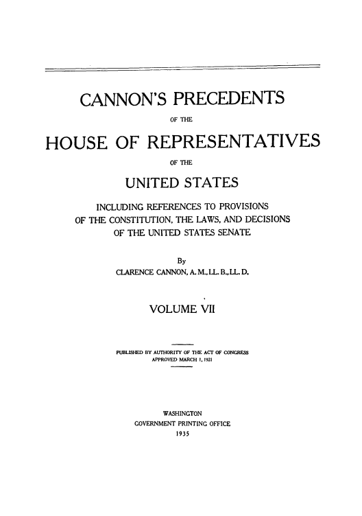 handle is hein.congrec/cannon0002 and id is 1 raw text is: CANNON'S PRECEDENTS
OF THE
HOUSE OF REPRESENTATIVES
OF THE

UNITED STATES
INCLUDING REFERENCES TO PROVISIONS
OF THE CONSTITUTION, THE LAWS, AND DECISIONS
OF THE UNITED STATES SENATE
By
CLARENCE CANNON, A. M., LL. B., LL. D.

VOLUME VII
PUBLISHED BY AUTHORITY OF THE ACT OF CONGRES
APPROVED MARCH I. 1921
WASHINGTON
GOVERNMENT PRINTING OFFICE
1935


