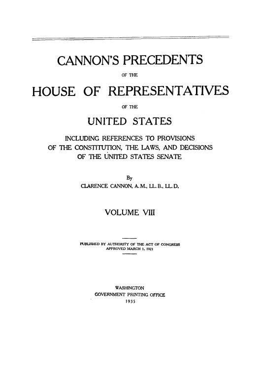 handle is hein.congrec/cannon0003 and id is 1 raw text is: CANNON'S PRECEDENTS
OF THE
HOUSE OF REPRESENTATIVES
OF THE

UNITED

STATES

INCLUDING REFERENCES TO PROVISIONS
OF THE CONSTITUTION, THE LAWS, AND DECISIONS
OF THE UNITED STATES SENATE
By
CLARENCE CANNON, A. M., LL. B., LL. D.

VOLUME VIII
PUBLISHED BY AUTHORITY OF THE ACT OF CONGRESS
APPROVED MARCH 1. 1921
WASHINGTON
GOVERNMENT PRINTING OFFICE
1935


