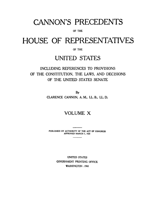 handle is hein.congrec/cannon0005 and id is 1 raw text is: CANNON'S PRECEDENTS
OF THE
HOUSE OF REPRESENTATIVES
OF THE
UNITED STATES
INCLUDING REFERENCES TO PROVISIONS
OF THE CONSTITUTION, THE LAWS, AND DECISIONS
OF THE UNITED STATES SENATE
By
CLARENCE CANNON, A.M., LL. B., LL. D.

VOLUME X
PUBLISHED BY AUTHORITY OF THE ACT OF CONGRESS
APPROVED MARCH I. 1921
UNITED STATES
GOVERNMENT PRINTING OFFICE
WASHINGTON : 1941



