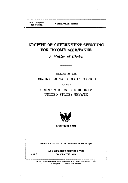 handle is hein.congrec/cbo00041 and id is 1 raw text is: 94th Congress       COMXITTEE PRINT
1st Session j

GROWTH OF GOVERNMENT SPENDING
FOR INCOME ASSISTANCE:
A Matter of Choice
PREPARED B3Y THE
CONGRESSIONAL BUDGET OFFICE
FOR THE
COMMITTEE ON THE BUDGET
UNITED STATES SENATE
DECEMBER 3,1975

62-2280

Printed for the use of the Committee on the Budget
U.S. GOVERNMENT PRINTING OFFICE
WASHINGTON - 1975

For sale by the Superintendent of Documents, U.S. Government Printing Office
Washington, D.C. 20402 - Price .45 cents


